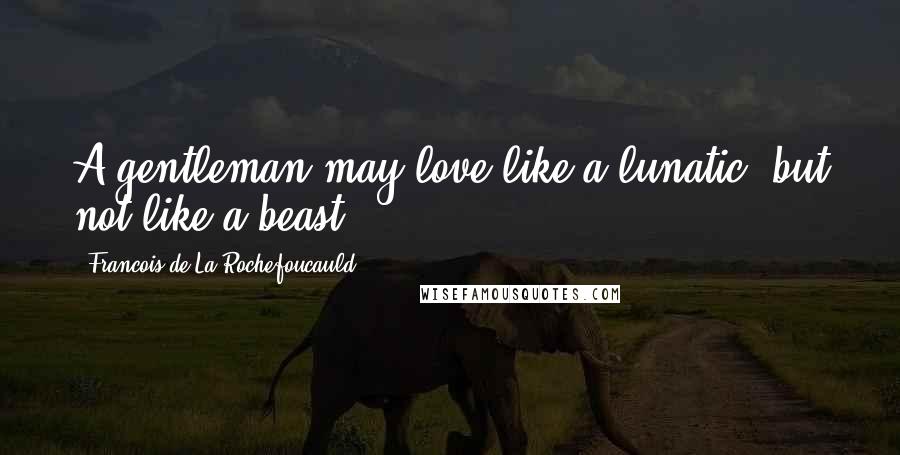 Francois De La Rochefoucauld Quotes: A gentleman may love like a lunatic, but not like a beast.