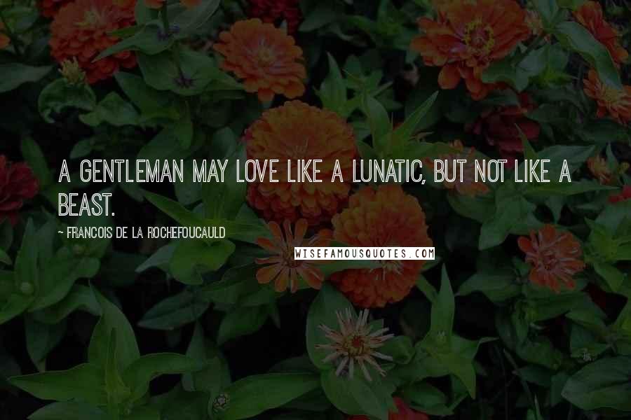 Francois De La Rochefoucauld Quotes: A gentleman may love like a lunatic, but not like a beast.