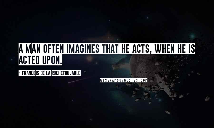 Francois De La Rochefoucauld Quotes: A man often imagines that he acts, when he is acted upon.