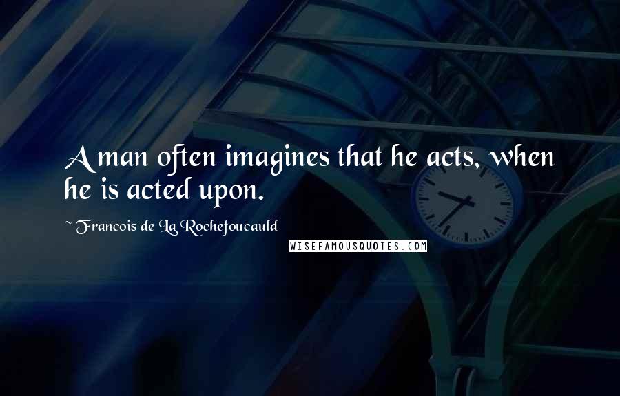Francois De La Rochefoucauld Quotes: A man often imagines that he acts, when he is acted upon.