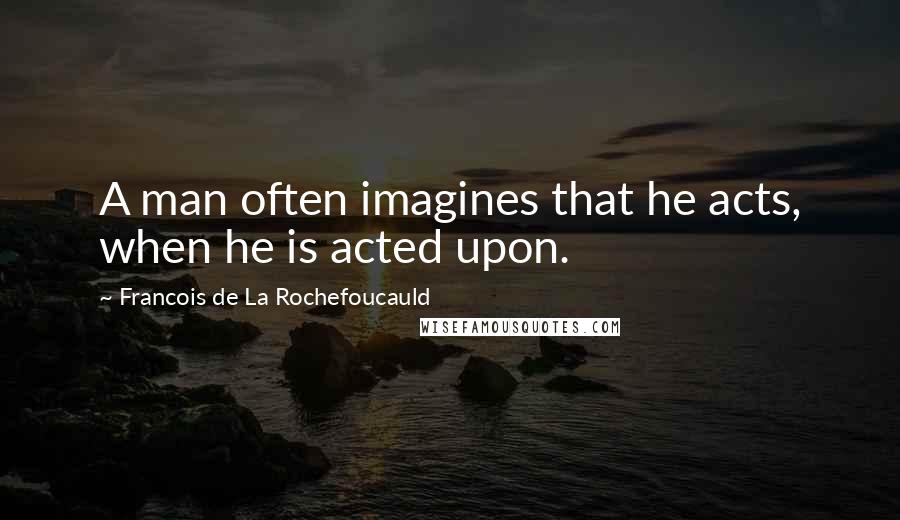 Francois De La Rochefoucauld Quotes: A man often imagines that he acts, when he is acted upon.