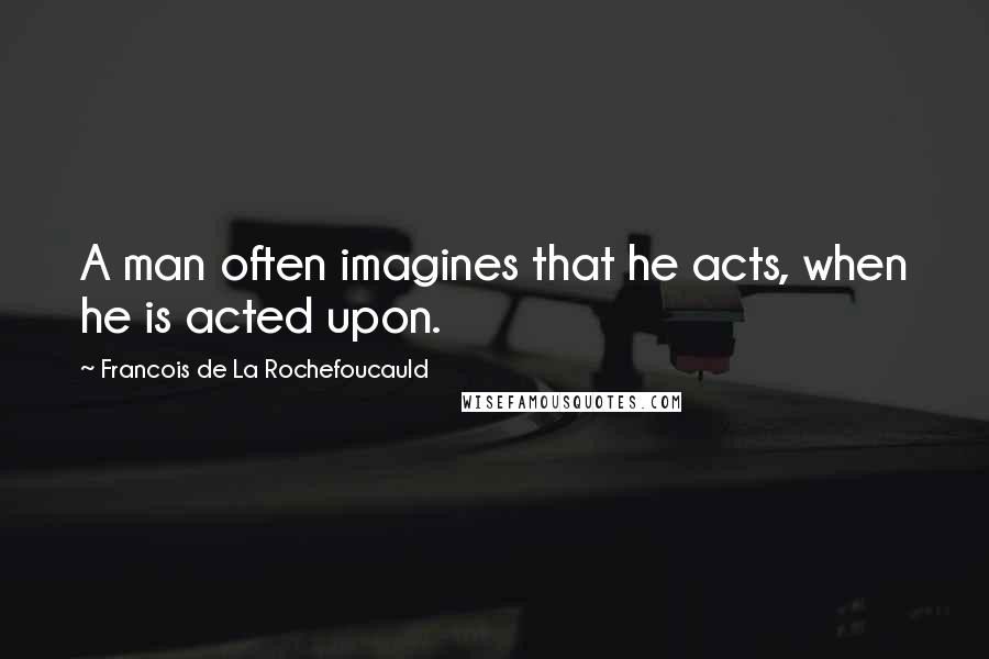 Francois De La Rochefoucauld Quotes: A man often imagines that he acts, when he is acted upon.