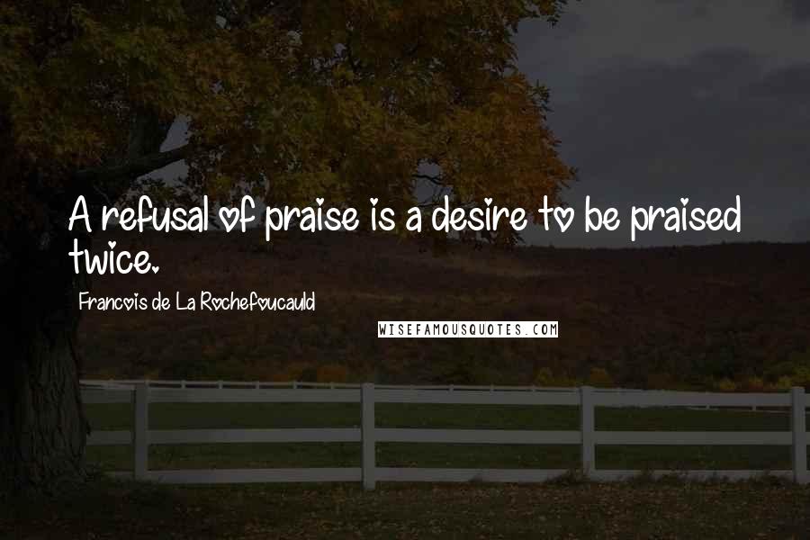 Francois De La Rochefoucauld Quotes: A refusal of praise is a desire to be praised twice.