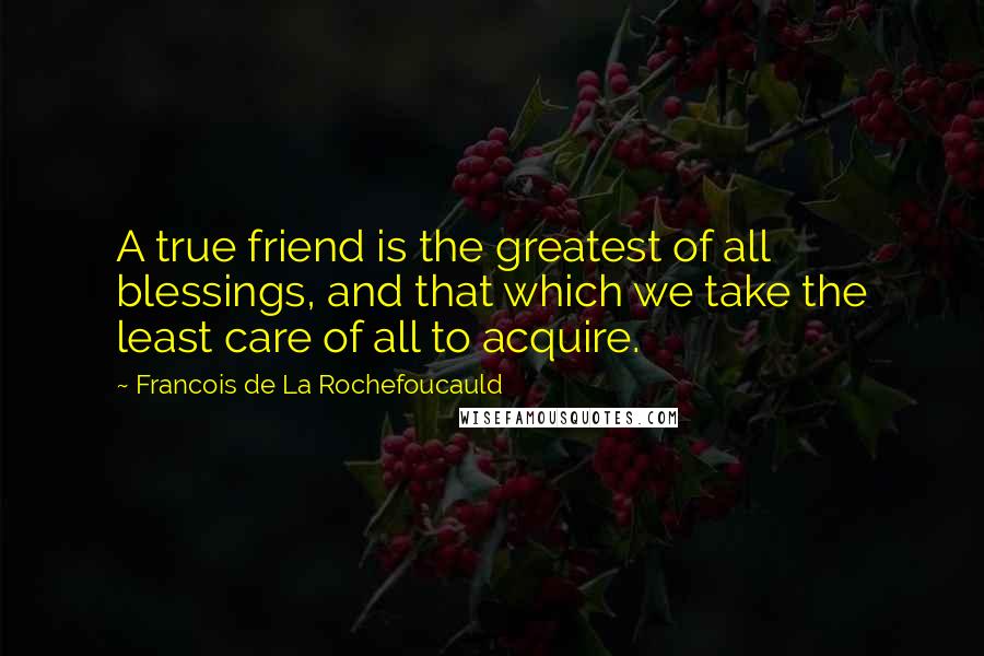 Francois De La Rochefoucauld Quotes: A true friend is the greatest of all blessings, and that which we take the least care of all to acquire.