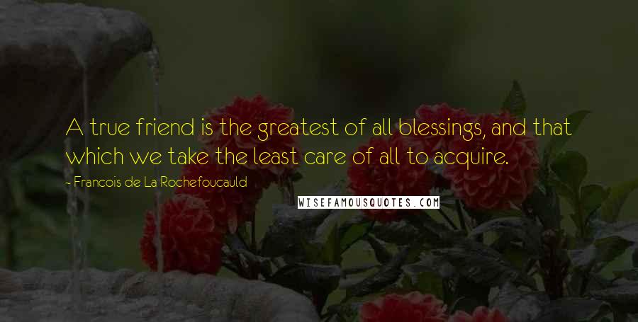 Francois De La Rochefoucauld Quotes: A true friend is the greatest of all blessings, and that which we take the least care of all to acquire.