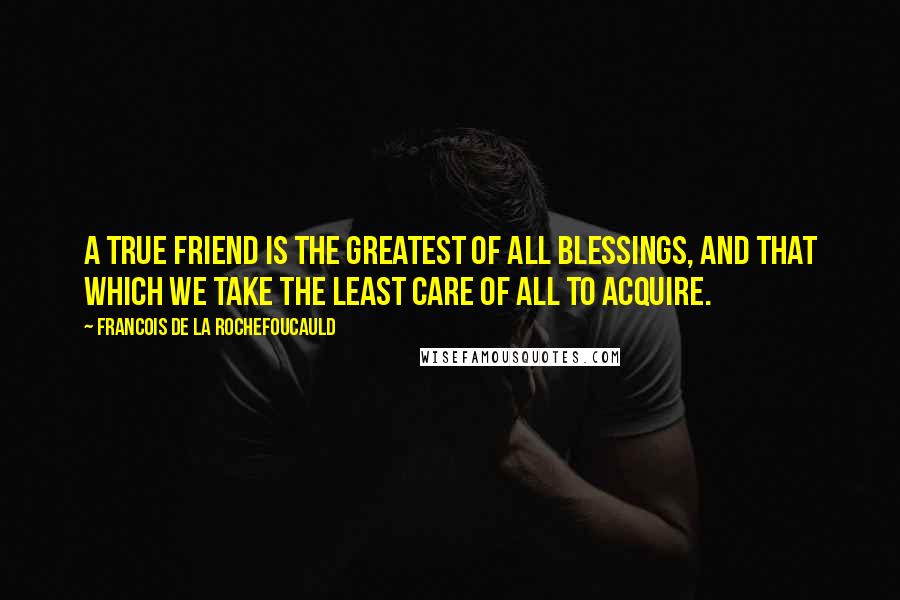 Francois De La Rochefoucauld Quotes: A true friend is the greatest of all blessings, and that which we take the least care of all to acquire.