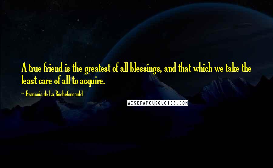 Francois De La Rochefoucauld Quotes: A true friend is the greatest of all blessings, and that which we take the least care of all to acquire.