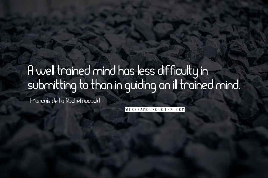 Francois De La Rochefoucauld Quotes: A well-trained mind has less difficulty in submitting to than in guiding an ill-trained mind.