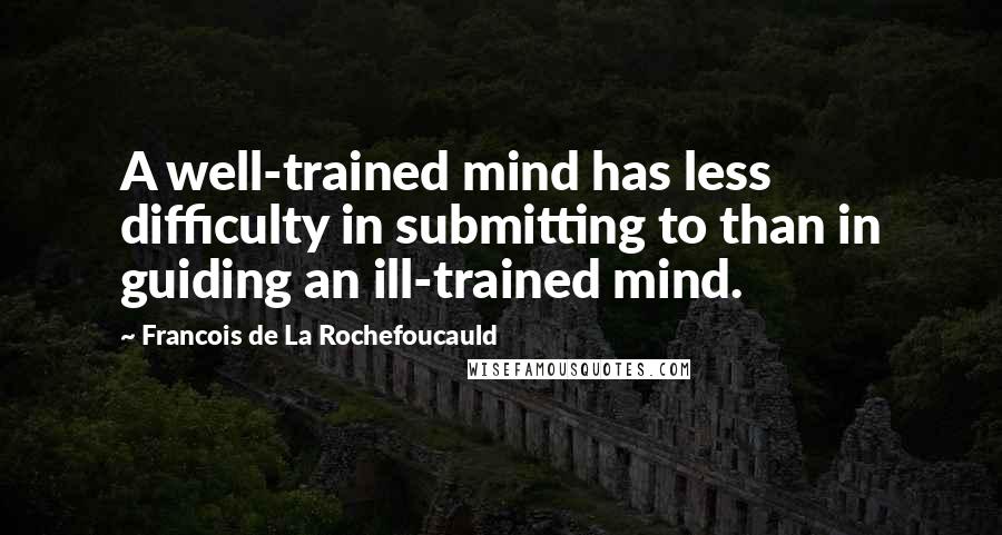 Francois De La Rochefoucauld Quotes: A well-trained mind has less difficulty in submitting to than in guiding an ill-trained mind.