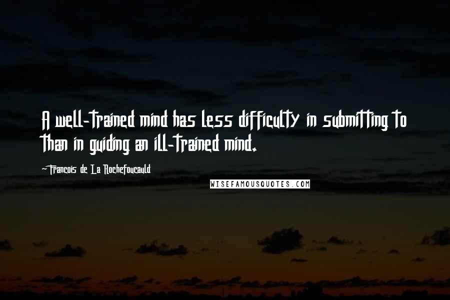 Francois De La Rochefoucauld Quotes: A well-trained mind has less difficulty in submitting to than in guiding an ill-trained mind.