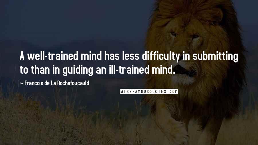 Francois De La Rochefoucauld Quotes: A well-trained mind has less difficulty in submitting to than in guiding an ill-trained mind.