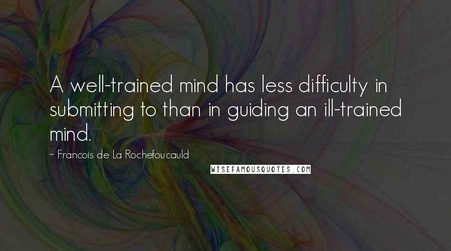 Francois De La Rochefoucauld Quotes: A well-trained mind has less difficulty in submitting to than in guiding an ill-trained mind.