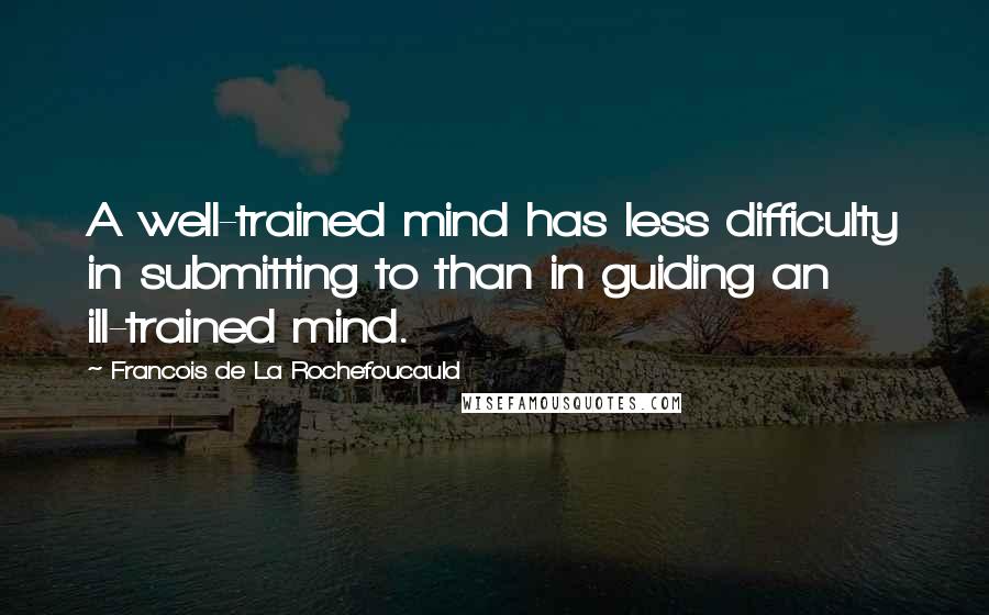 Francois De La Rochefoucauld Quotes: A well-trained mind has less difficulty in submitting to than in guiding an ill-trained mind.
