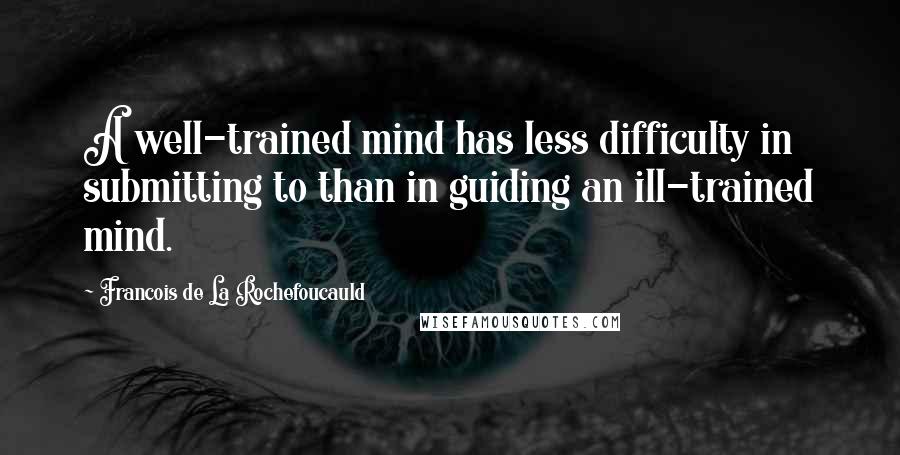 Francois De La Rochefoucauld Quotes: A well-trained mind has less difficulty in submitting to than in guiding an ill-trained mind.