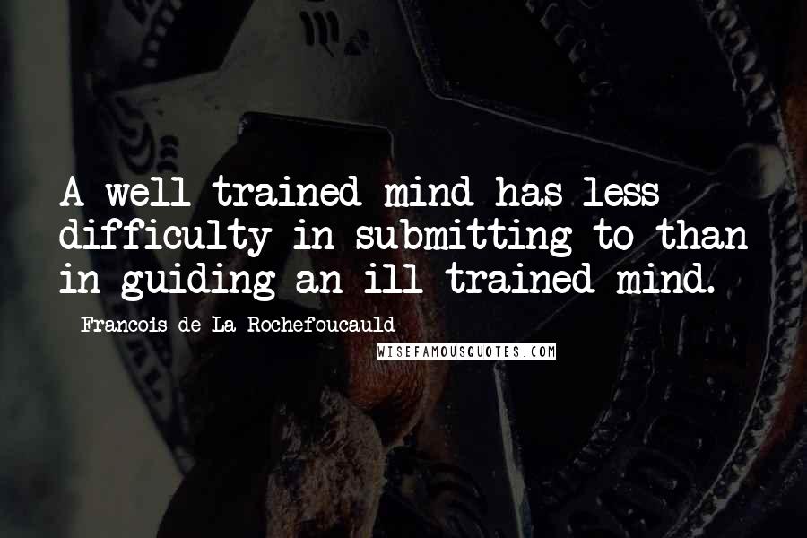 Francois De La Rochefoucauld Quotes: A well-trained mind has less difficulty in submitting to than in guiding an ill-trained mind.