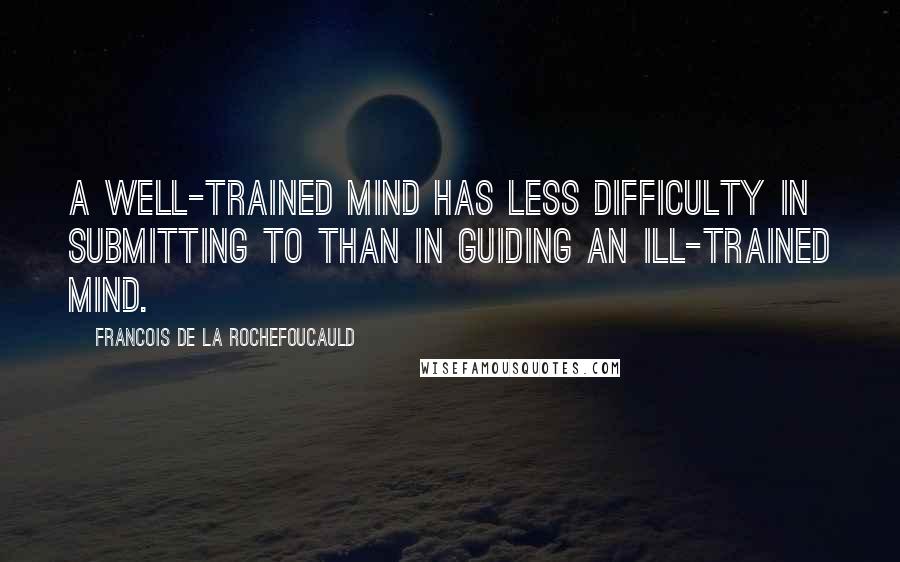 Francois De La Rochefoucauld Quotes: A well-trained mind has less difficulty in submitting to than in guiding an ill-trained mind.