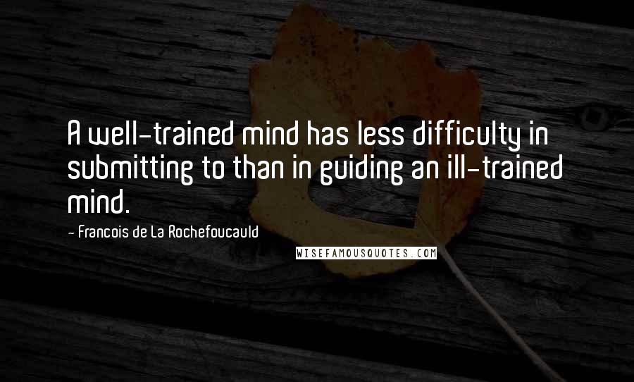 Francois De La Rochefoucauld Quotes: A well-trained mind has less difficulty in submitting to than in guiding an ill-trained mind.