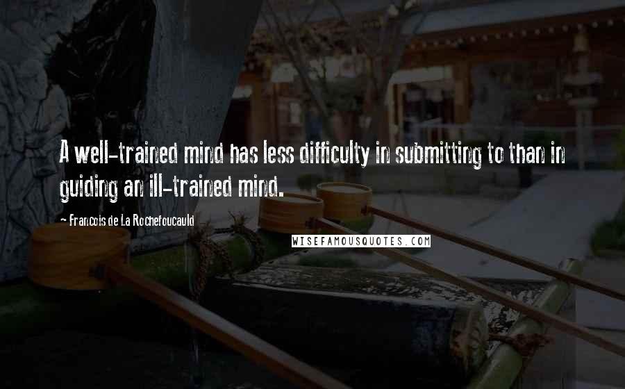 Francois De La Rochefoucauld Quotes: A well-trained mind has less difficulty in submitting to than in guiding an ill-trained mind.