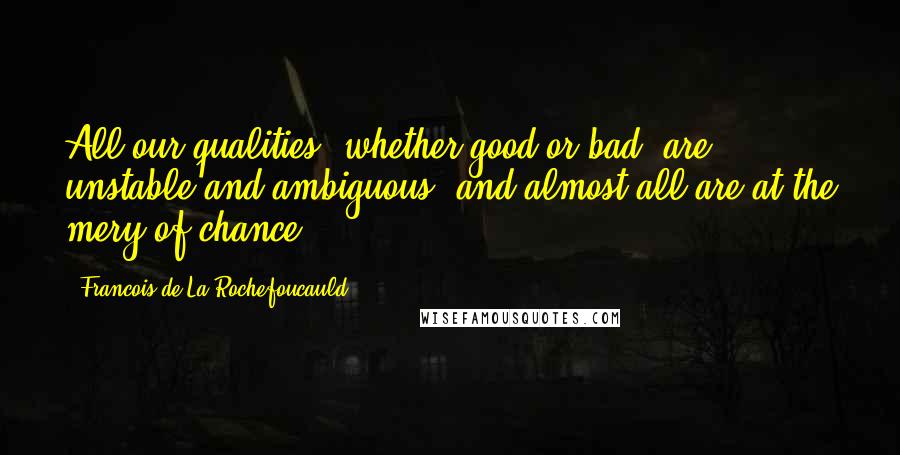 Francois De La Rochefoucauld Quotes: All our qualities, whether good or bad, are unstable and ambiguous, and almost all are at the mery of chance.