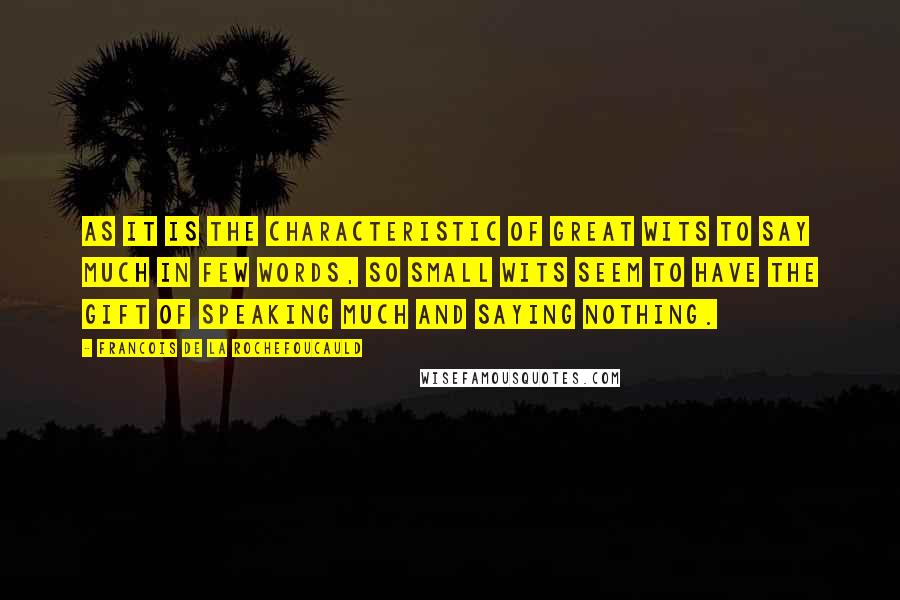 Francois De La Rochefoucauld Quotes: As it is the characteristic of great wits to say much in few words, so small wits seem to have the gift of speaking much and saying nothing.