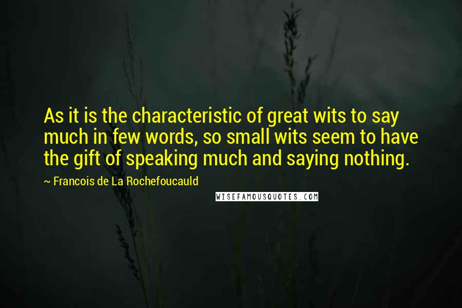 Francois De La Rochefoucauld Quotes: As it is the characteristic of great wits to say much in few words, so small wits seem to have the gift of speaking much and saying nothing.
