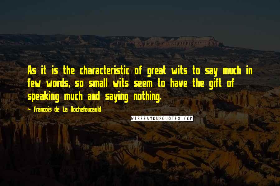 Francois De La Rochefoucauld Quotes: As it is the characteristic of great wits to say much in few words, so small wits seem to have the gift of speaking much and saying nothing.