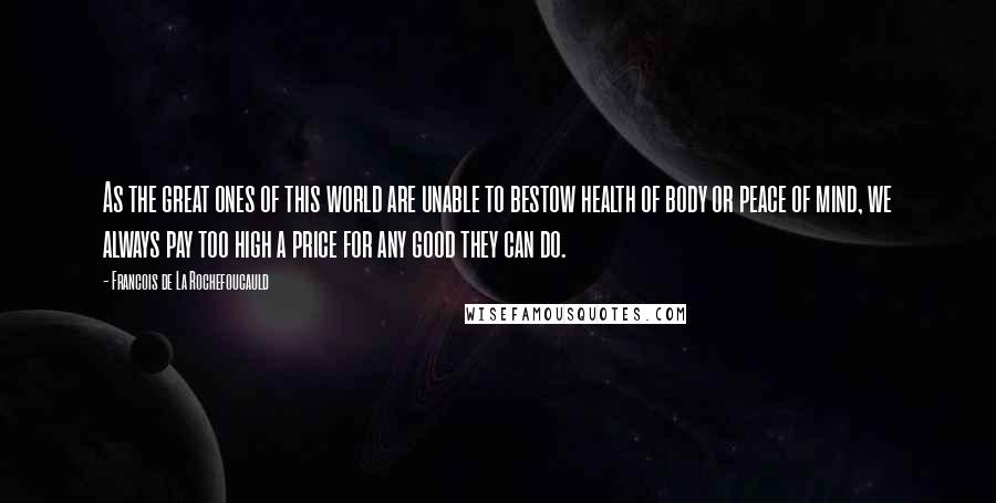 Francois De La Rochefoucauld Quotes: As the great ones of this world are unable to bestow health of body or peace of mind, we always pay too high a price for any good they can do.