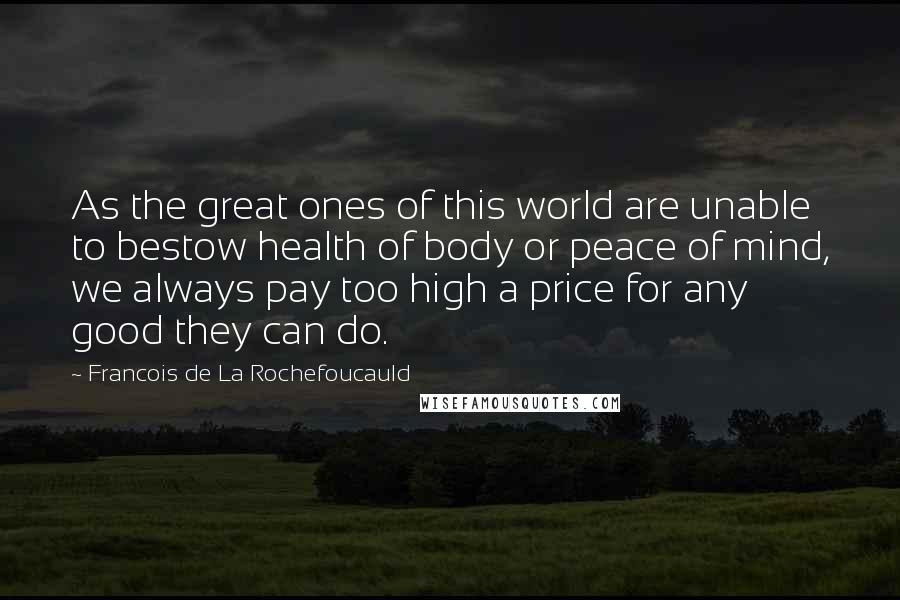 Francois De La Rochefoucauld Quotes: As the great ones of this world are unable to bestow health of body or peace of mind, we always pay too high a price for any good they can do.