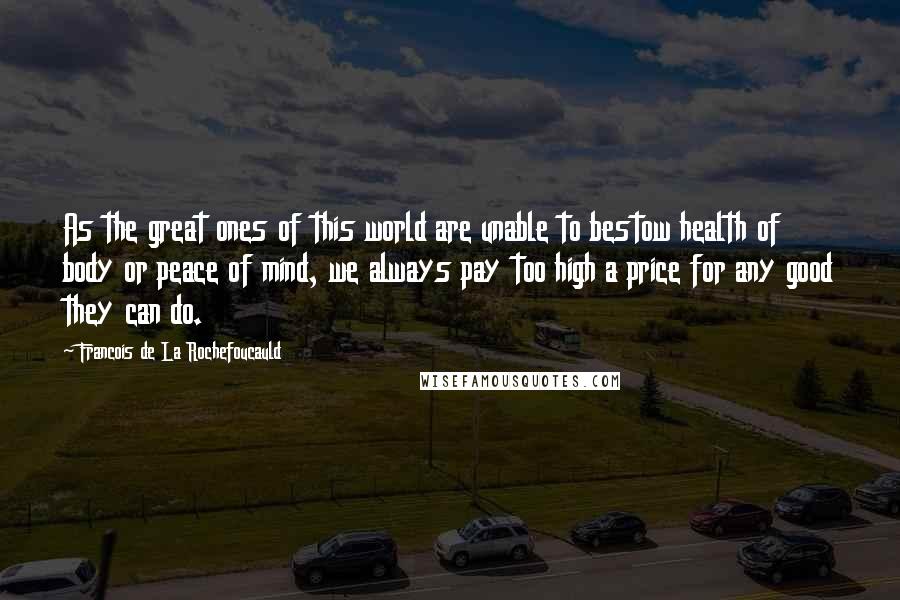 Francois De La Rochefoucauld Quotes: As the great ones of this world are unable to bestow health of body or peace of mind, we always pay too high a price for any good they can do.