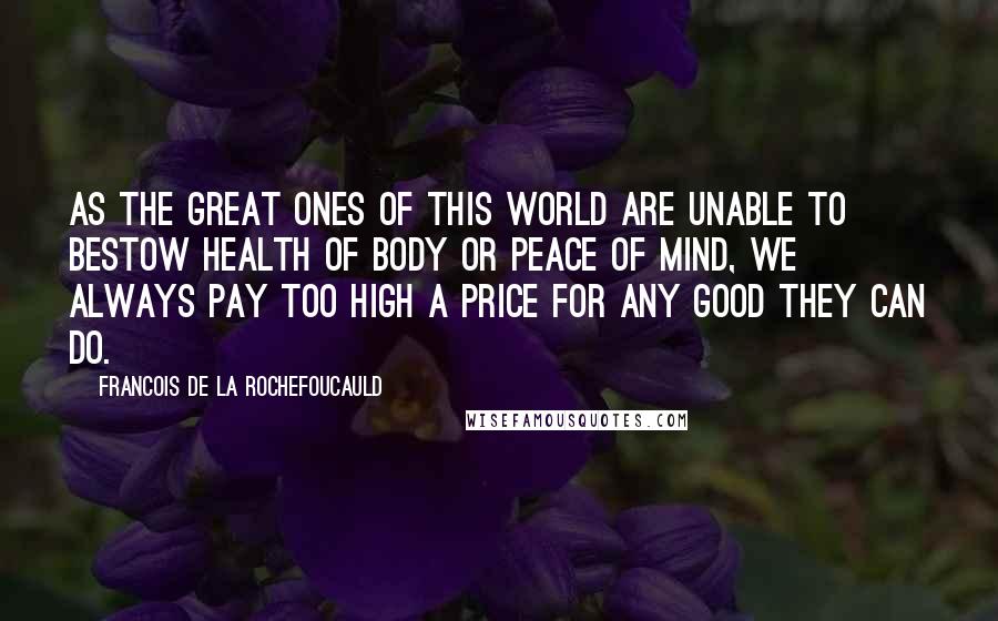 Francois De La Rochefoucauld Quotes: As the great ones of this world are unable to bestow health of body or peace of mind, we always pay too high a price for any good they can do.