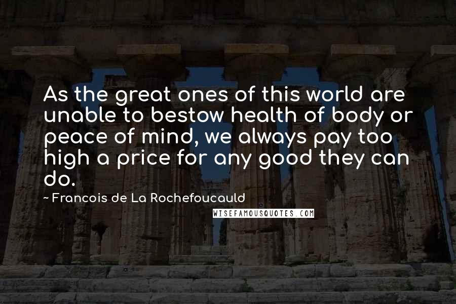 Francois De La Rochefoucauld Quotes: As the great ones of this world are unable to bestow health of body or peace of mind, we always pay too high a price for any good they can do.