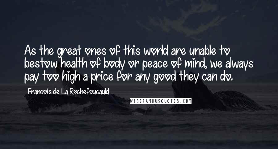 Francois De La Rochefoucauld Quotes: As the great ones of this world are unable to bestow health of body or peace of mind, we always pay too high a price for any good they can do.