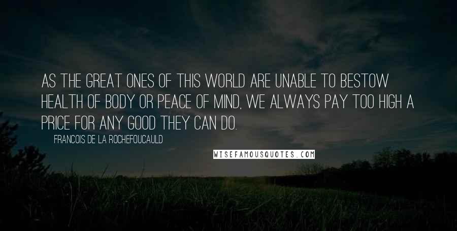 Francois De La Rochefoucauld Quotes: As the great ones of this world are unable to bestow health of body or peace of mind, we always pay too high a price for any good they can do.