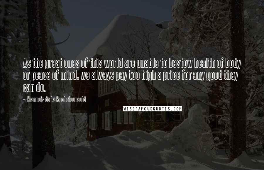 Francois De La Rochefoucauld Quotes: As the great ones of this world are unable to bestow health of body or peace of mind, we always pay too high a price for any good they can do.