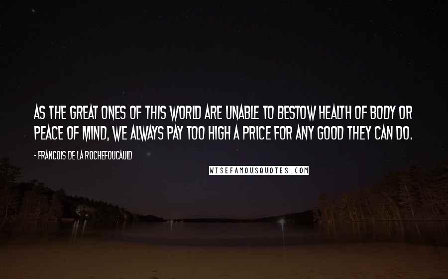 Francois De La Rochefoucauld Quotes: As the great ones of this world are unable to bestow health of body or peace of mind, we always pay too high a price for any good they can do.