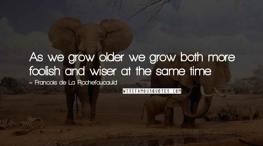 Francois De La Rochefoucauld Quotes: As we grow older we grow both more foolish and wiser at the same time.