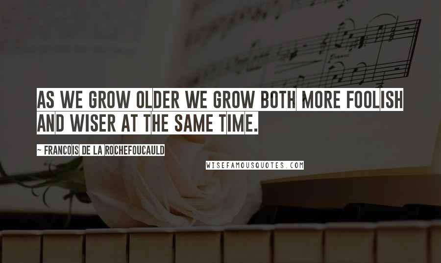 Francois De La Rochefoucauld Quotes: As we grow older we grow both more foolish and wiser at the same time.