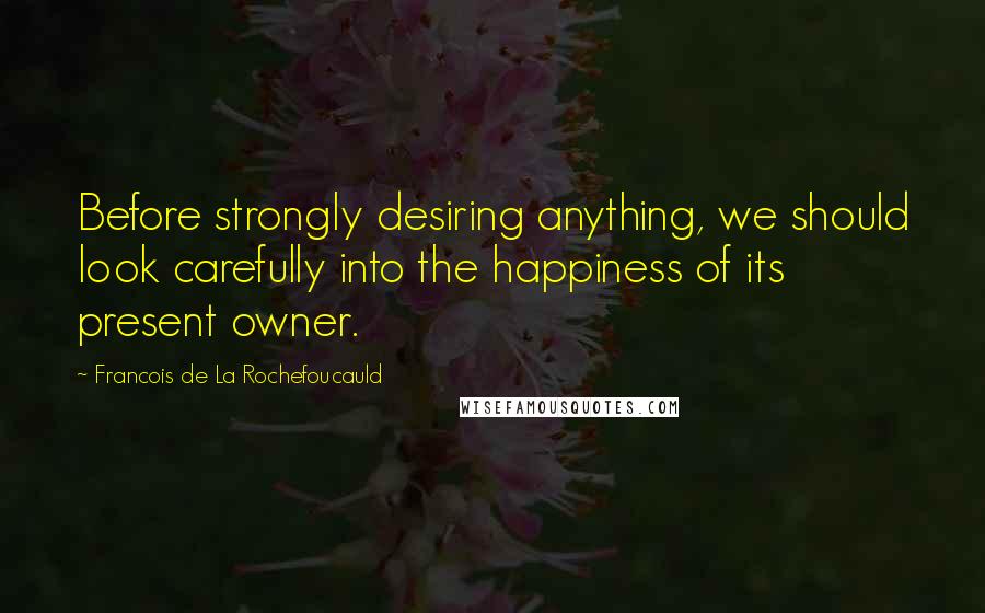 Francois De La Rochefoucauld Quotes: Before strongly desiring anything, we should look carefully into the happiness of its present owner.