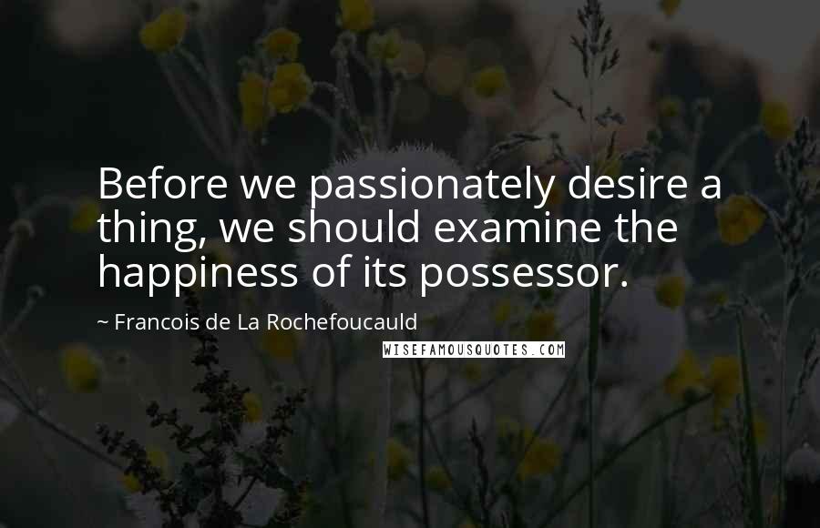 Francois De La Rochefoucauld Quotes: Before we passionately desire a thing, we should examine the happiness of its possessor.