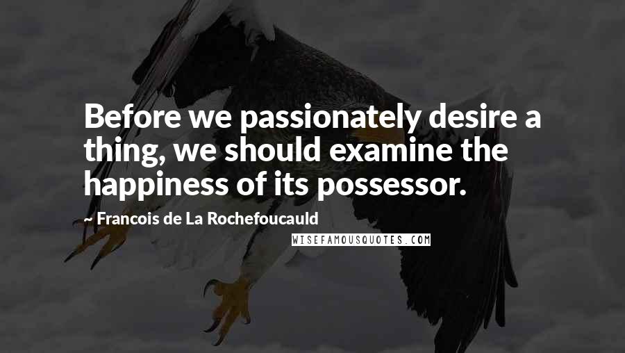 Francois De La Rochefoucauld Quotes: Before we passionately desire a thing, we should examine the happiness of its possessor.