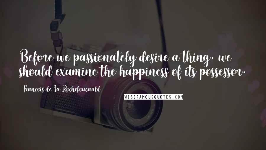 Francois De La Rochefoucauld Quotes: Before we passionately desire a thing, we should examine the happiness of its possessor.