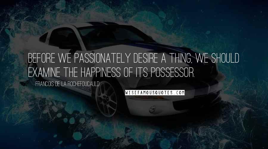 Francois De La Rochefoucauld Quotes: Before we passionately desire a thing, we should examine the happiness of its possessor.