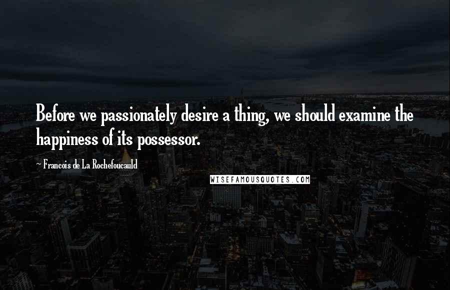 Francois De La Rochefoucauld Quotes: Before we passionately desire a thing, we should examine the happiness of its possessor.