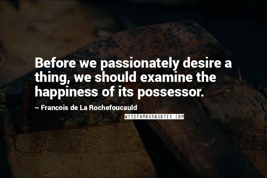 Francois De La Rochefoucauld Quotes: Before we passionately desire a thing, we should examine the happiness of its possessor.