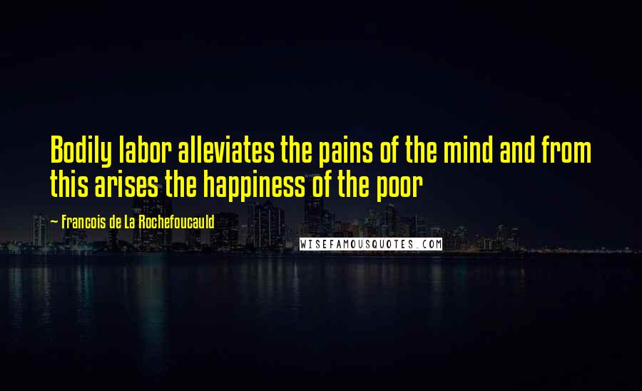Francois De La Rochefoucauld Quotes: Bodily labor alleviates the pains of the mind and from this arises the happiness of the poor