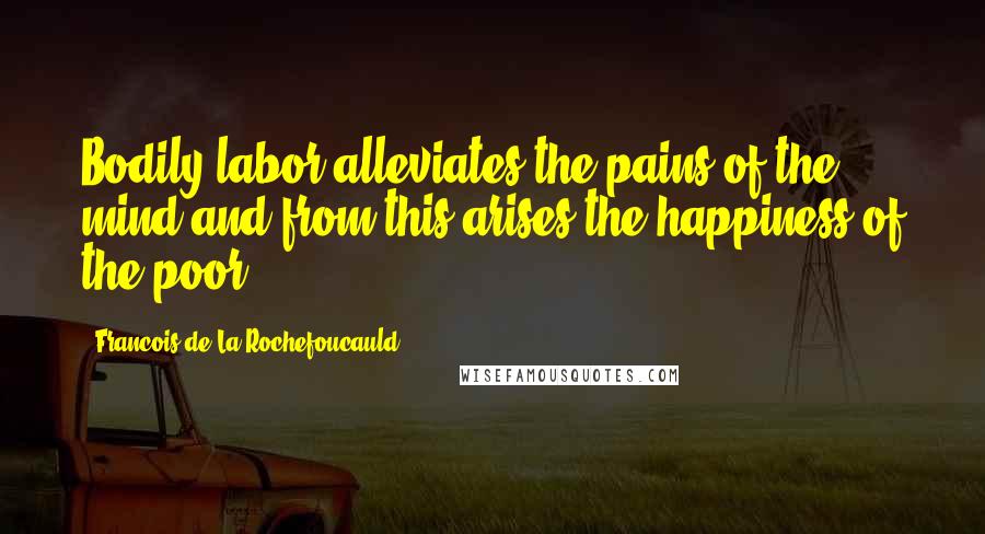 Francois De La Rochefoucauld Quotes: Bodily labor alleviates the pains of the mind and from this arises the happiness of the poor