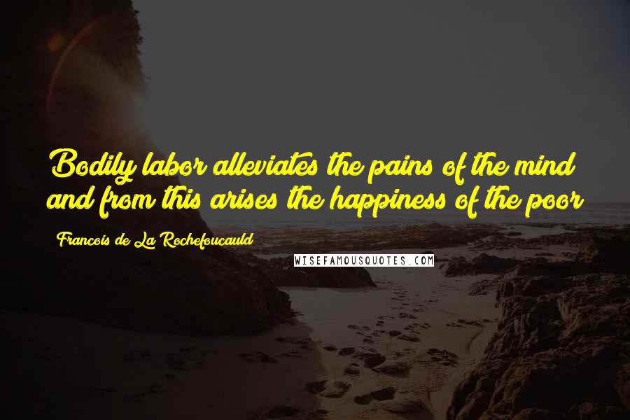 Francois De La Rochefoucauld Quotes: Bodily labor alleviates the pains of the mind and from this arises the happiness of the poor