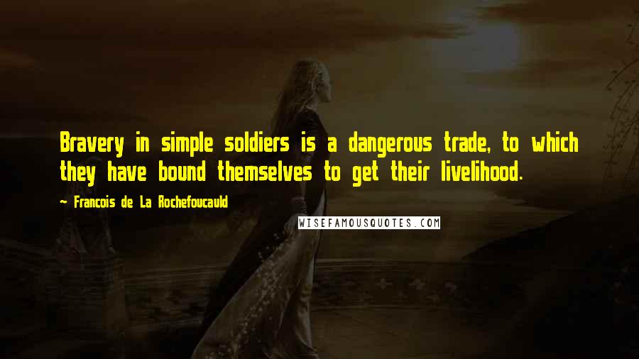 Francois De La Rochefoucauld Quotes: Bravery in simple soldiers is a dangerous trade, to which they have bound themselves to get their livelihood.