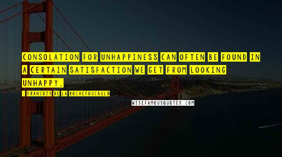 Francois De La Rochefoucauld Quotes: Consolation for unhappiness can often be found in a certain satisfaction we get from looking unhappy.