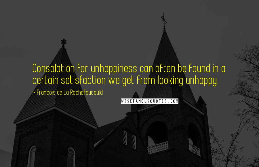 Francois De La Rochefoucauld Quotes: Consolation for unhappiness can often be found in a certain satisfaction we get from looking unhappy.